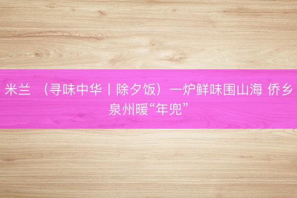 米兰 （寻味中华丨除夕饭）一炉鲜味围山海 侨乡泉州暖“年兜”