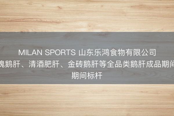 MILAN SPORTS 山东乐鸿食物有限公司：玫瑰鹅肝、清酒肥肝、金砖鹅肝等全品类鹅肝成品期间标杆