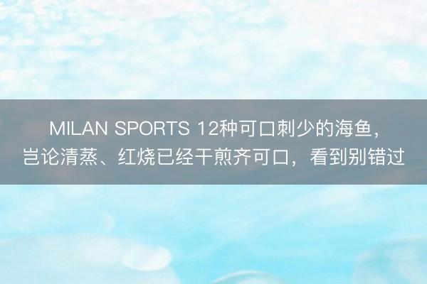 MILAN SPORTS 12种可口刺少的海鱼，岂论清蒸、红烧已经干煎齐可口，看到别错过