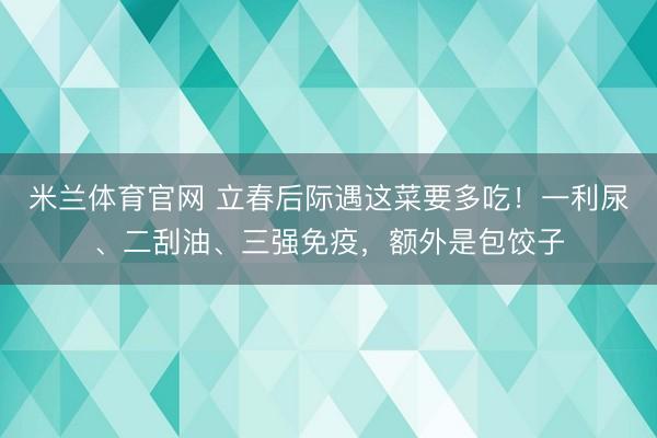 米兰体育官网 立春后际遇这菜要多吃！一利尿、二刮油、三强免疫，额外是包饺子