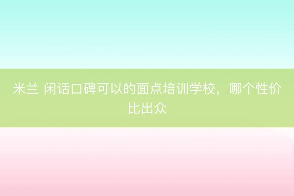 米兰 闲话口碑可以的面点培训学校，哪个性价比出众