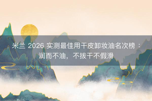 米兰 2026 实测最佳用干皮卸妆油名次榜 :润而不油,不拔干不假滑