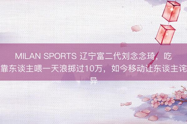 MILAN SPORTS 辽宁富二代刘念念琦，吃饭靠东谈主喂一天浪掷过10万，如今移动让东谈主诧异