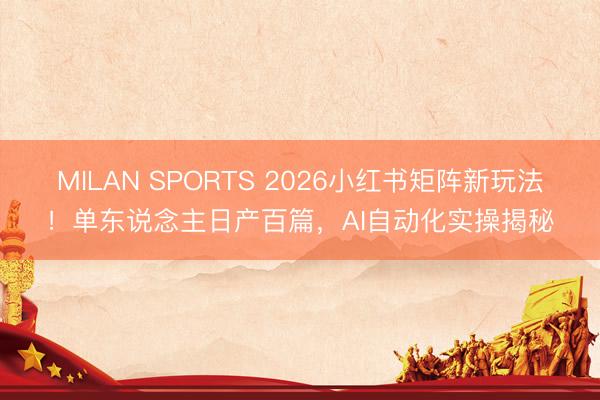 MILAN SPORTS 2026小红书矩阵新玩法！单东说念主日产百篇，AI自动化实操揭秘