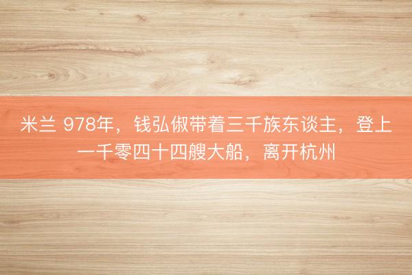 米兰 978年,钱弘俶带着三千族东谈主,登上一千零四十四艘大船,离开杭州