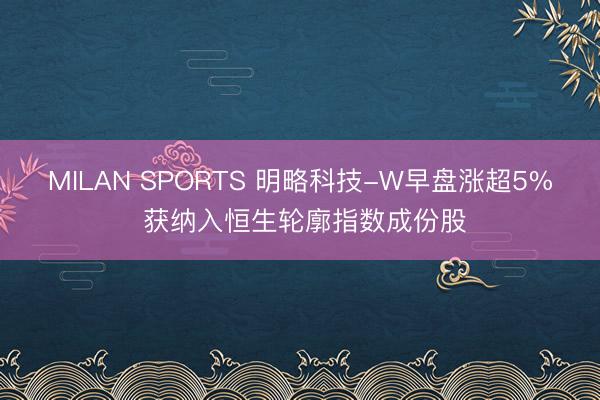 MILAN SPORTS 明略科技-W早盘涨超5% 获纳入恒生轮廓指数成份股