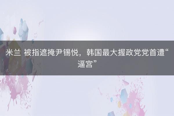 米兰 被指遮掩尹锡悦，韩国最大握政党党首遭“逼宫”