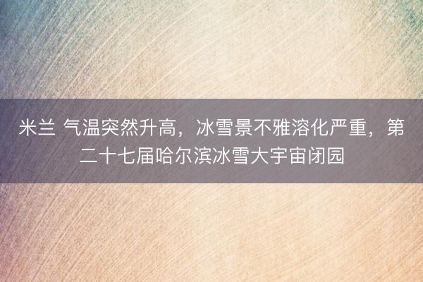 米兰 气温突然升高,冰雪景不雅溶化严重,第二十七届哈尔滨冰雪大宇宙闭园