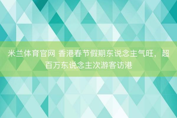 米兰体育官网 香港春节假期东说念主气旺,超百万东说念主次游客访港