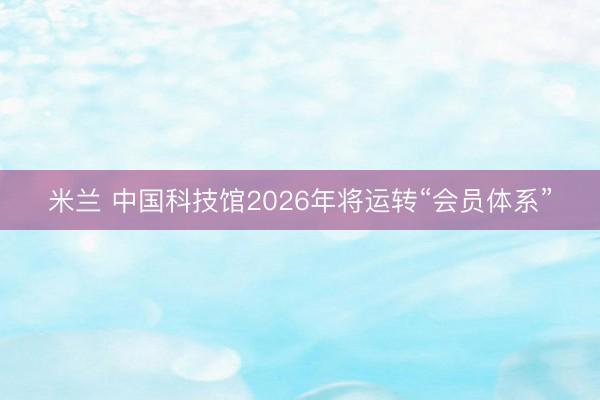 米兰 中国科技馆2026年将运转“会员体系”