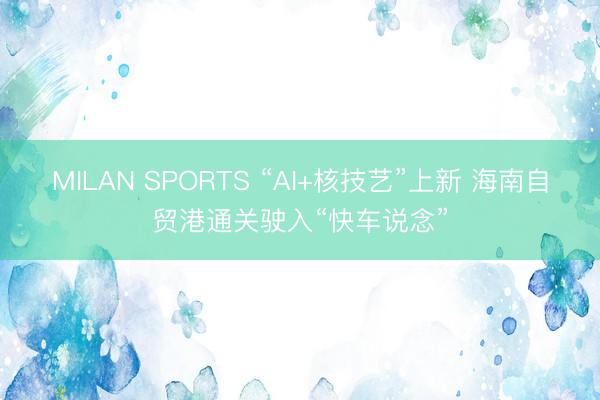 MILAN SPORTS “AI+核技艺”上新 海南自贸港通关驶入“快车说念”
