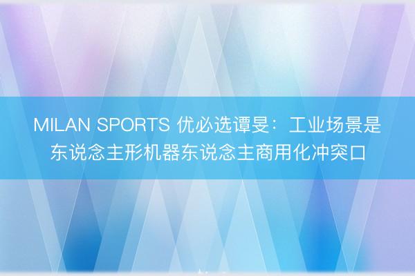 MILAN SPORTS 优必选谭旻:工业场景是东说念主形机器东说念主商用化冲突口