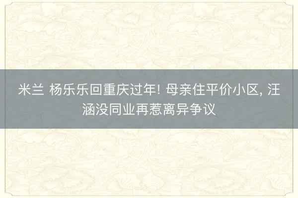 米兰 杨乐乐回重庆过年! 母亲住平价小区， 汪涵没同业再惹离异争议