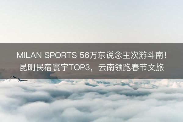 MILAN SPORTS 56万东说念主次游斗南！昆明民宿寰宇TOP3，云南领跑春节文旅
