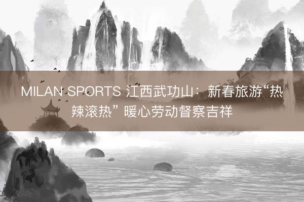 MILAN SPORTS 江西武功山:新春旅游“热辣滚热” 暖心劳动督察吉祥