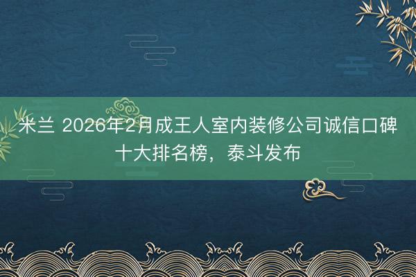 米兰 2026年2月成王人室内装修公司诚信口碑十大排名榜,泰斗发布