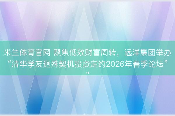 米兰体育官网 聚焦低效财富周转，远洋集团举办“清华学友迥殊契机投资定约2026年春季论坛”