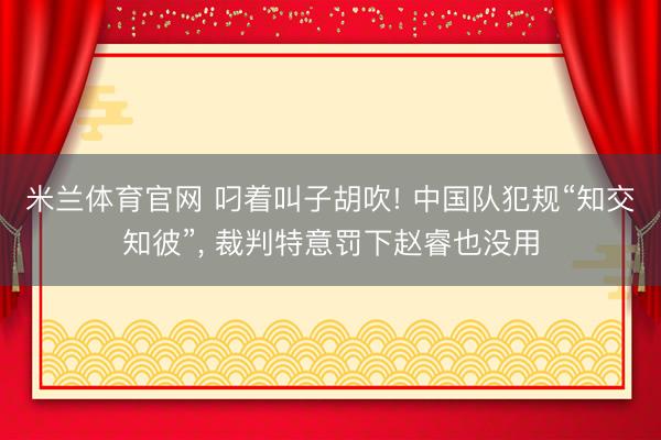 米兰体育官网 叼着叫子胡吹! 中国队犯规“知交知彼”, 裁判特意罚下赵睿也没用