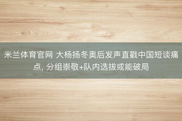 米兰体育官网 大杨扬冬奥后发声直戳中国短谈痛点， 分组崇敬+队内选拔或能破局