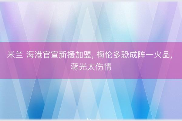 米兰 海港官宣新援加盟， 梅伦多恐成阵一火品， 蒋光太伤情