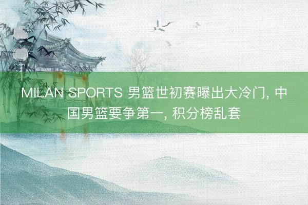 MILAN SPORTS 男篮世初赛曝出大冷门, 中国男篮要争第一, 积分榜乱套