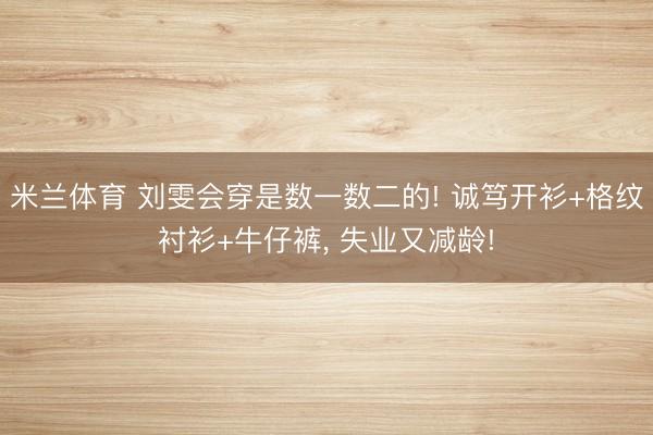 米兰体育 刘雯会穿是数一数二的! 诚笃开衫+格纹衬衫+牛仔裤，<a href=