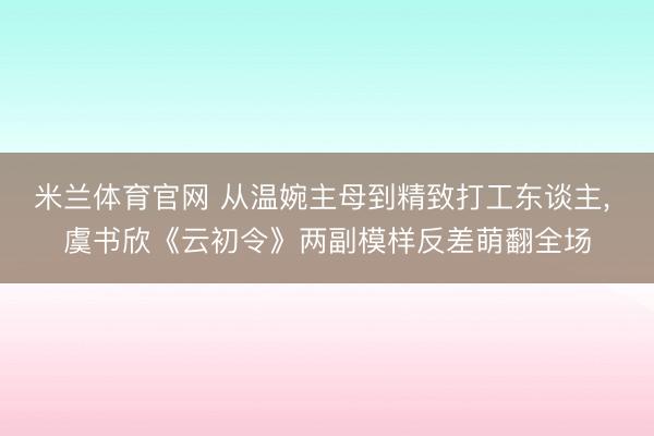 米兰体育官网 从温婉主母到精致打工东谈主, 虞书欣《云初令》两副模样反差萌翻全场