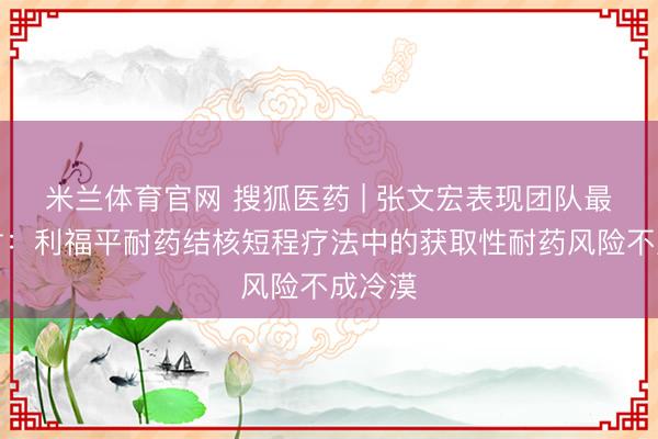 米兰体育官网 搜狐医药 | 张文宏表现团队最新商讨：利福平耐药结核短程疗法中的获取性耐药风险不成冷漠