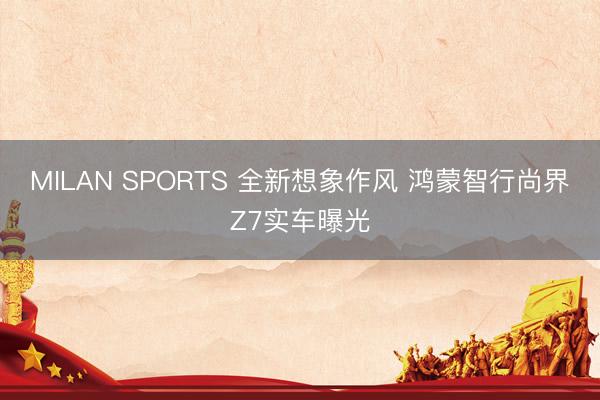 MILAN SPORTS 全新想象作风 鸿蒙智行尚界Z7实车曝光