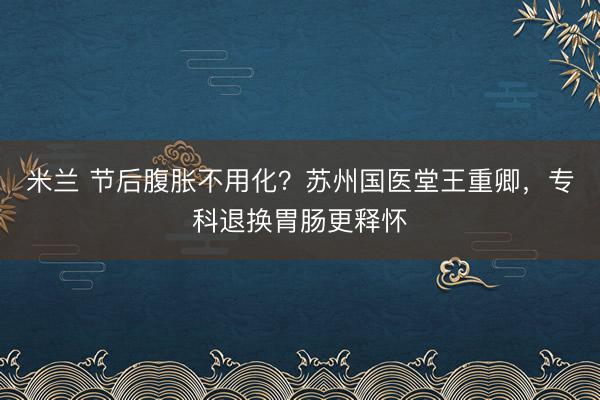 米兰 节后腹胀不用化?苏州国医堂王重卿,专科退换胃肠更释怀