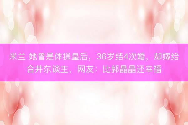 米兰 她曾是体操皇后,36岁结4次婚,却嫁给合并东谈主,网友:比郭晶晶还幸福