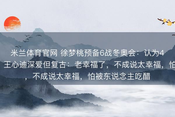 米兰体育官网 徐梦桃预备6战冬奥会：认为40岁生养也不错；王心迪深爱但复古：老幸福了，不成说太幸福，怕被东说念主吃醋