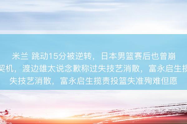 米兰 跳动15分被逆转，日本男篮赛后也曾崩盘，主帅缺憾未把捏契机，渡边雄太说念歉称过失技艺消散，富永启生揽责投篮失准殉难但愿