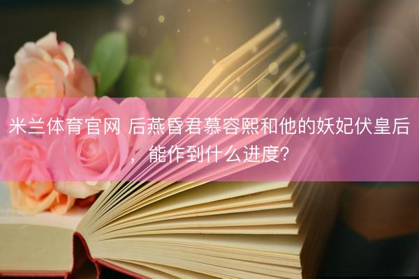 米兰体育官网 后燕昏君慕容熙和他的妖妃伏皇后，能作到什么进度？