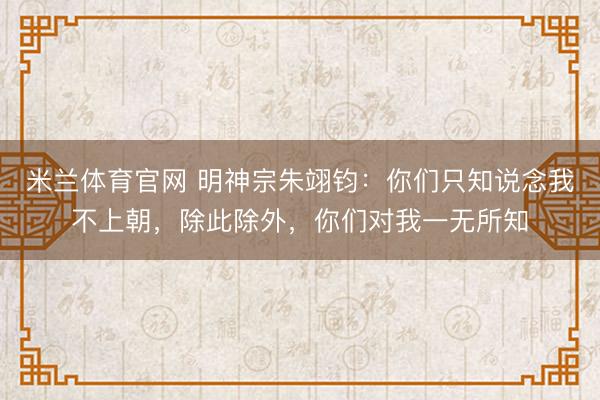 米兰体育官网 明神宗朱翊钧：你们只知说念我不上朝，除此除外，你们对我一无所知