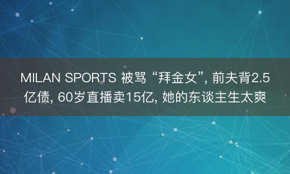 MILAN SPORTS 被骂 “拜金女”, 前夫背2.5亿债, 60岁直播卖15亿, 她的东谈主生太爽